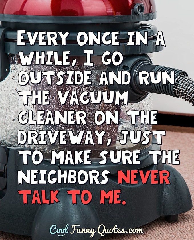 Every once in a while, I go outside and run the vacuum cleaner on the driveway, just to make sure the neighbors never talk to me. - Anonymous