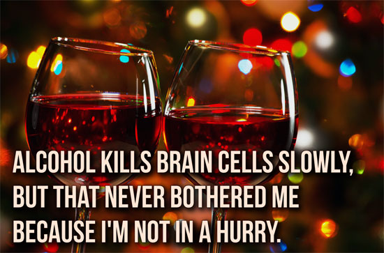 Alcohol kills brain cells slowly, but that never bothered me because I'm not in a hurry.