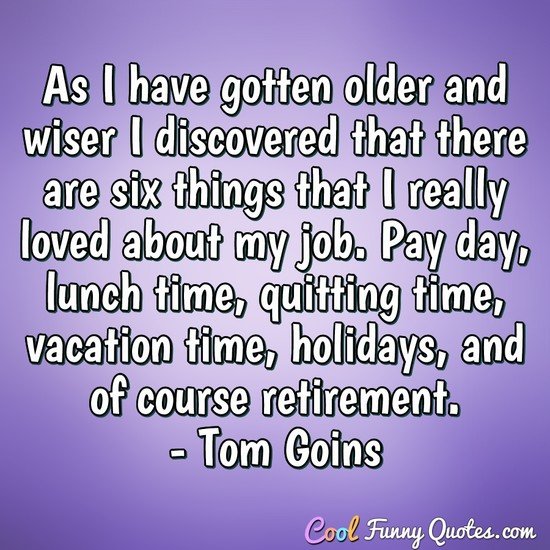 As I have gotten older and wiser I discovered that there are six things that I really loved about my job. Pay day, lunch time, quitting time, vacation time, holidays, and of course retirement. - Tom Goins