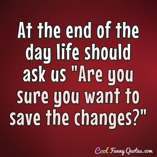 At the end of the day life should ask us "Are you sure you want to save the changes?" - Anonymous