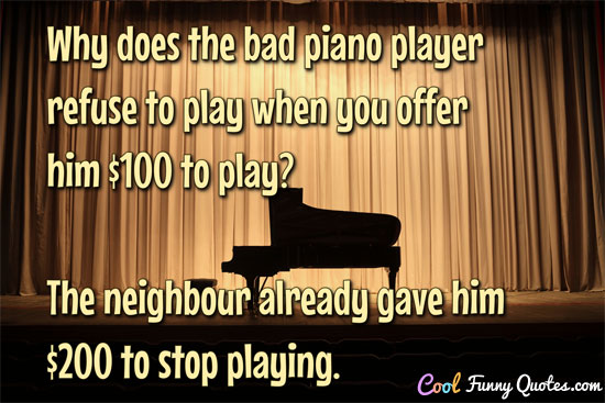 Why does the bad piano player refuse to play when you offer him $100 to play?  The neighbour already gave him $200 to stop playing. - CoolFunnyQuotes.com