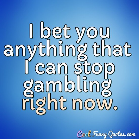 I bet you anything that I can stop gambling right now. - Anonymous