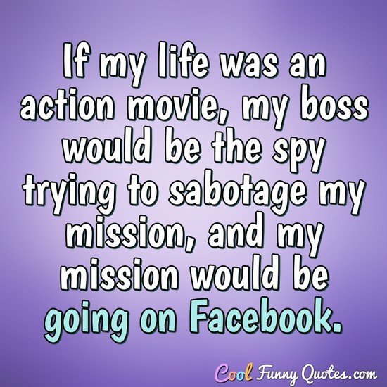 If my life was an action movie, my boss would be the spy trying to sabotage my mission, and my mission would be going on Facebook. - Anonymous