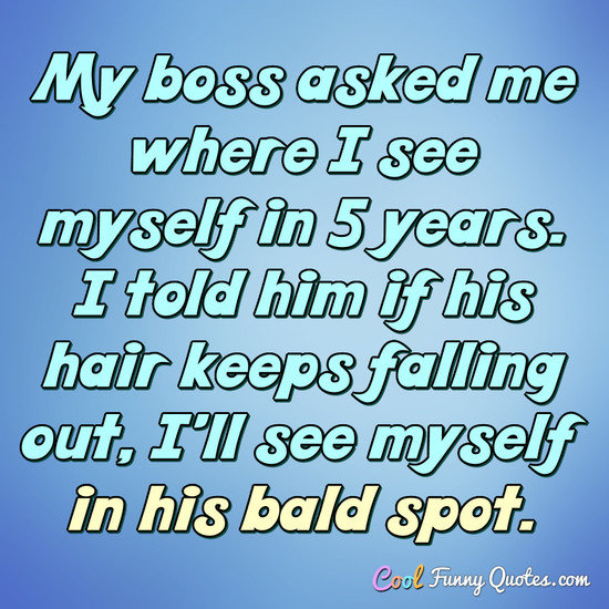 My boss asked me where I see myself in 5 years. I told him if his hair keeps falling out, I'll see myself in his bald spot. - Anonymous