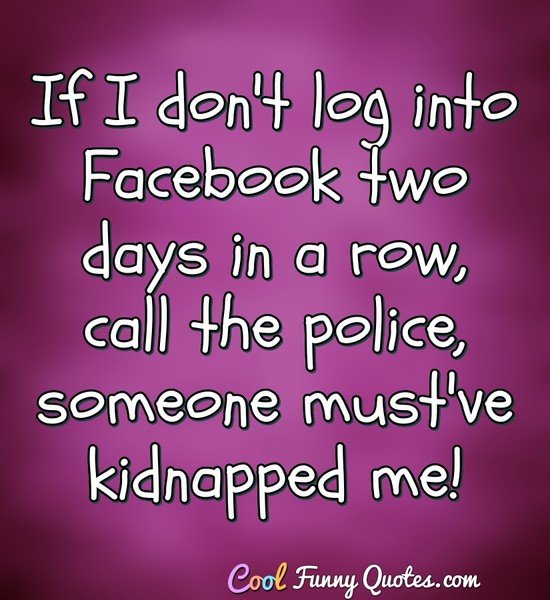 If I don't log into Facebook two days in a row, call the police, someone must've kidnapped me! - Anonymous