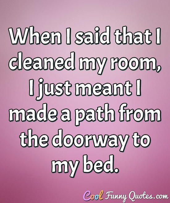 When I said that I cleaned my room, I just meant I made a path from the doorway to my bed. - Anonymous