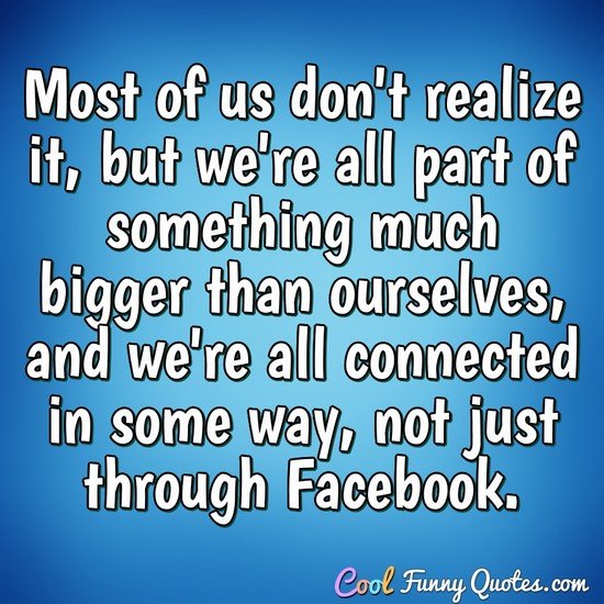 Most of us don't realize it, but we're all part of something much bigger than ourselves, and we're all connected in some way, not just through Facebook. - Anonymous