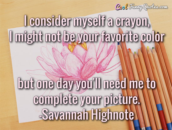 I consider myself a crayon, I might not be your favorite color but one day you'll need me to complete your picture.