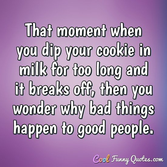 That moment when you dip your cookie in milk for too long and it breaks off, then you wonder why bad things happen to good people. - Anonymous