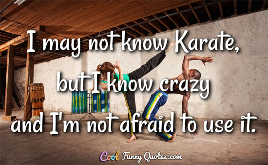 I may not know Karate, but I know crazy and I'm not afraid to use it.