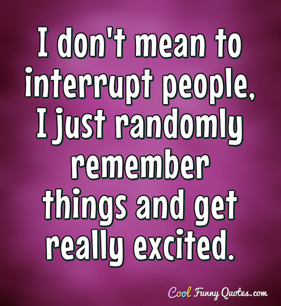 I don't mean to interrupt people, I just randomly remember things and get really excited. - Anonymous