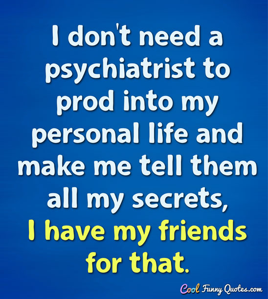 I don't need a psychiatrist to prod into my personal life and make me tell them all my secrets, I have my friends for that. - CoolFunnyQuotes.com