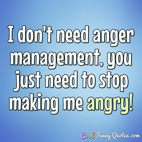I don't need anger management, you just need to stop making me angry! - Anonymous