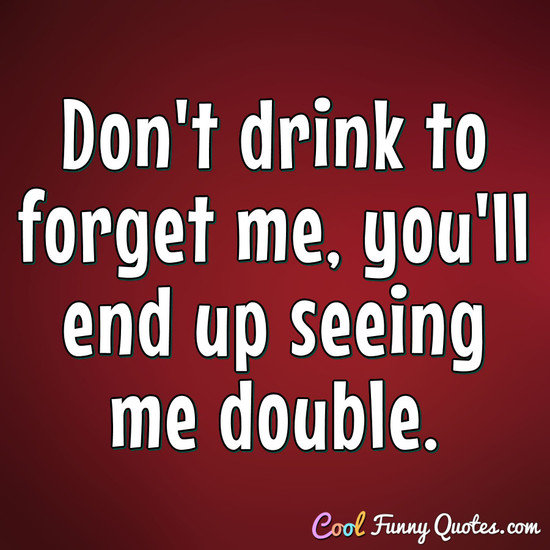 Don't drink to forget me, you'll end up seeing me double. - Anonymous