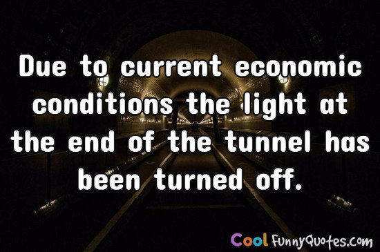 Due to current economic conditions the light 
at the end of the tunnel has been turned off. - Anonymous