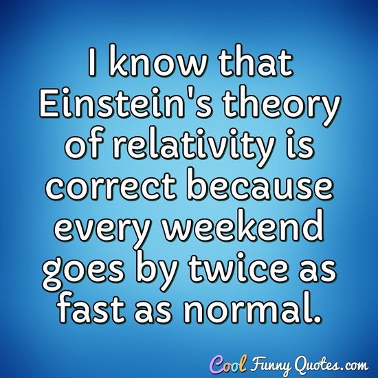 I know that Einstein's theory of relativity is correct because every weekend goes by twice as fast as normal. - Anonymous