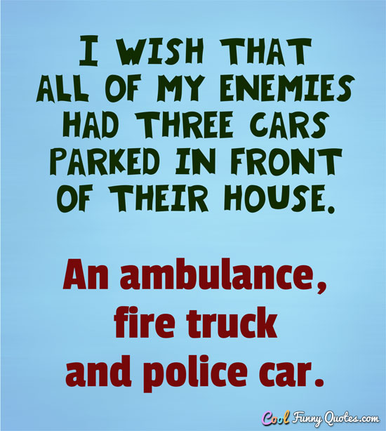 I wish that all of my enemies had three cars parked in front of their house.  An ambulance, fire truck and police car. - Anonymous