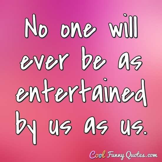 No one will ever be as entertained by us as us. - Anonymous