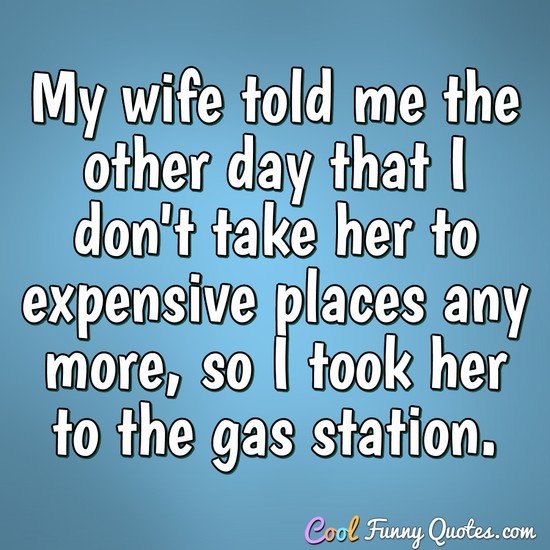 My wife told me the other day that I don't take her to expensive places any more, so I took her to the gas station. - Anonymous