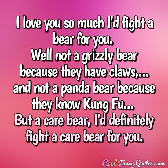 I love you so much I'd fight a bear for you. Well not a grizzly bear because they have claws, and not a panda bear because they know Kung Fu... But a care bear, I'd definitely fight a care bear for you. - Anonymous