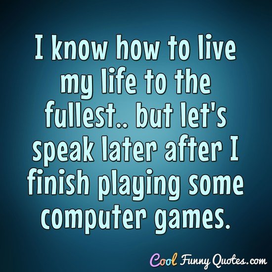 I know how to live my life to the fullest.. but let's speak later after I finish playing some computer games.