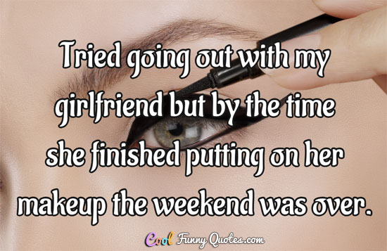 Tried going out with my girlfriend but by the time she finished putting on her makeup the weekend was over.