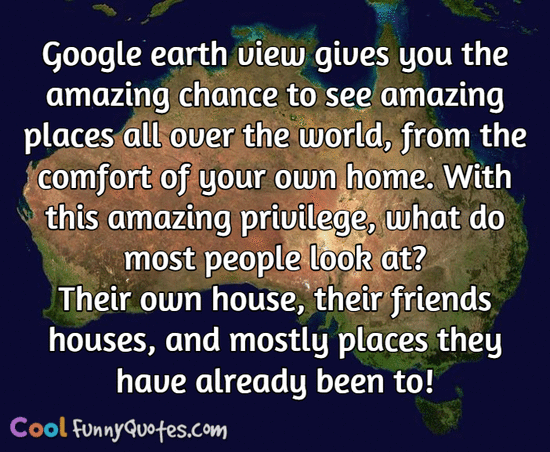 Google earth view gives you the amazing chance to see amazing places all over the world, from the comfort of your own home.  With this amazing privilege, what do most people look at?  Their own house, their friends houses, and mostly places they have already been to! - CoolFunnyQuotes.com