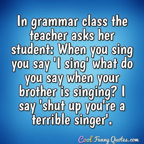 In grammar class the teacher asks her student 'When you sing you say 'I sing' what do you say when your brother is singing? I say 'shut up you're a terrible singer'.