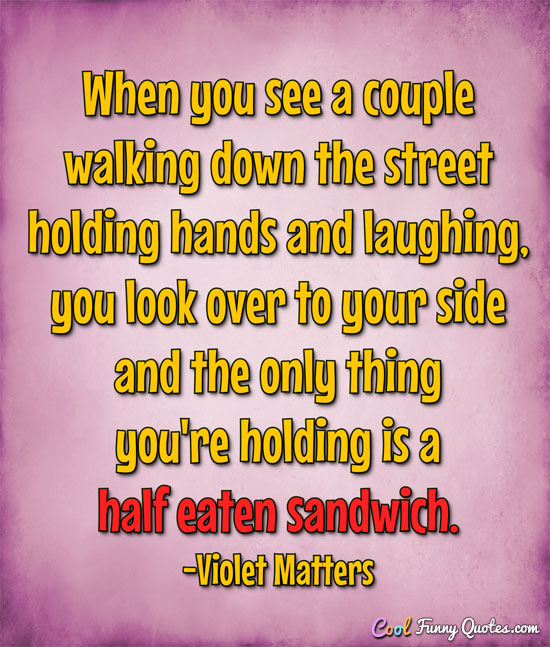 When you see a couple walking down the street holding hands and laughing, you look over to your side and the only thing you're holding is a half eaten sandwich. - Violet Matters