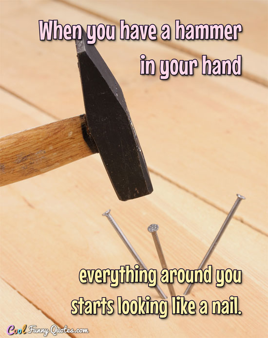 When you have a hammer in your hand everything around you starts looking like a nail.