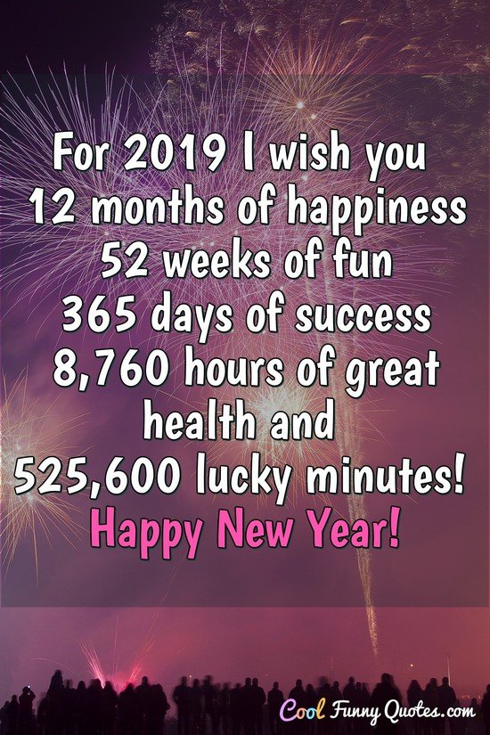 For 2019 I wish you 12 months of happiness, 52 weeks of fun, 365 days of success, 8760 hours of great health and 525600 lucky minutes! Happy New Year! - Anonymous
