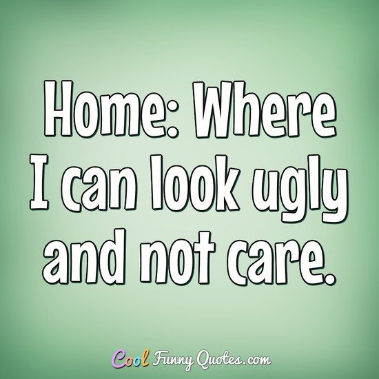 Home: Where I can look ugly and not care. - Anonymous