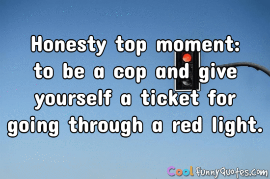 Honesty top moment: to be a cop and give yourself a ticket for going through a red light. - Anonymous