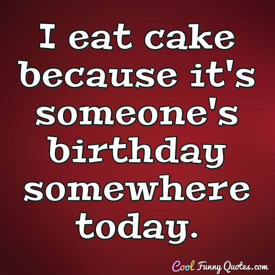 I eat cake because it's someone's birthday somewhere today. - Anonymous