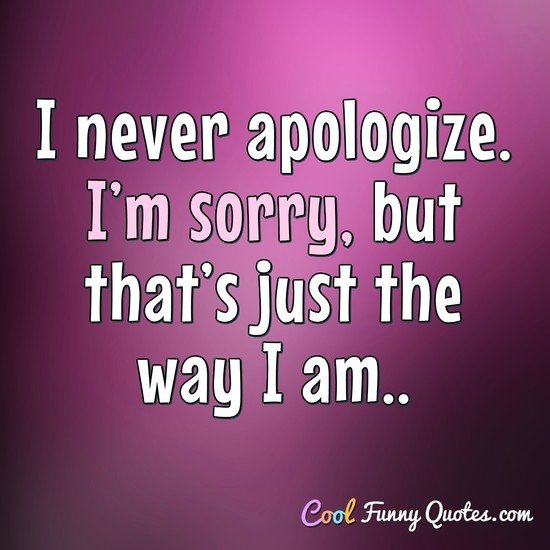 I never apologize. I’m sorry, but that’s just the way I am.