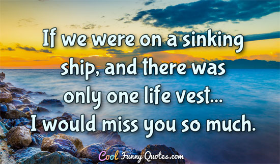 If we were on a sinking ship, and there was only one life vest... I would miss you so much.