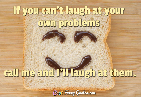If you can't laugh at your own problems, call me and I'll laugh at them. - Anonymous