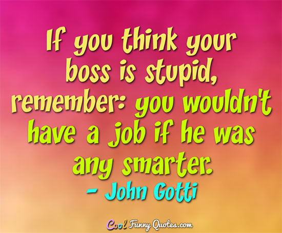 If you think your boss is stupid, remember: you wouldn't have a job if he was any smarter. - John Gotti