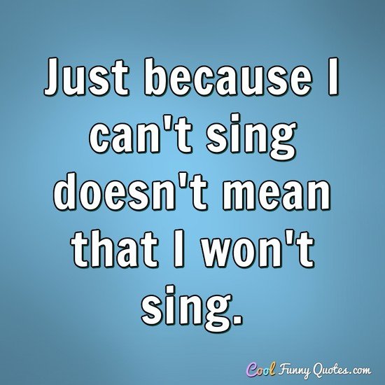 Just because I can't sing doesn't mean that I won't sing.