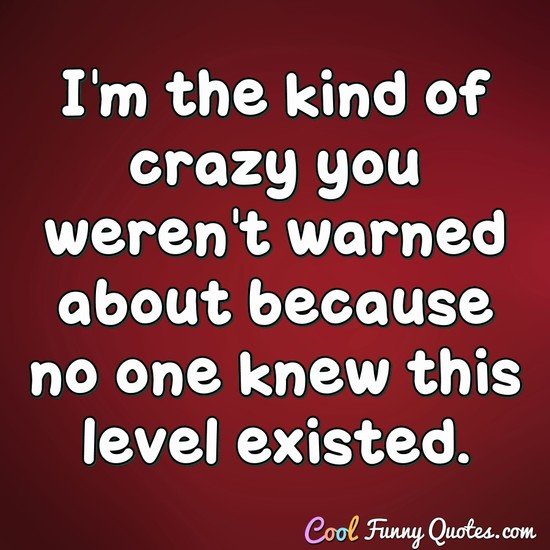 I'm the kind of crazy you weren't warned about because no one knew this level existed. - Anonymous