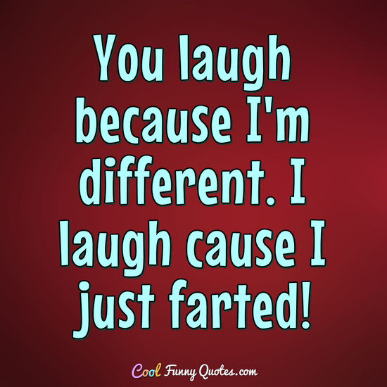 You laugh because I'm different...........
I laugh cause I just farted! - Anonymous