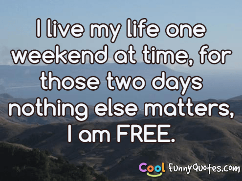 I live my life one weekend at time, for those two days nothing else matters, I am FREE.