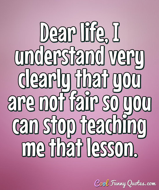 Dear life, I understand very clearly that you are not fair so you can stop teaching me that lesson. - Anonymous