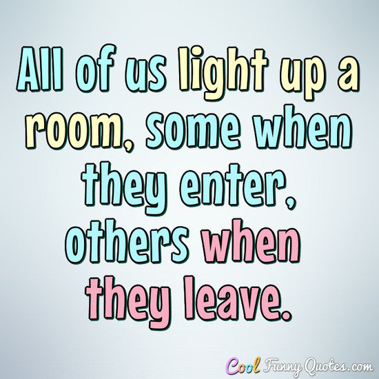 All of us light up a room, some when they enter, others when they leave.