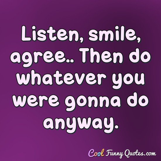 Listen, smile, agree.. Then do whatever you were gonna do anyway. - Anonymous