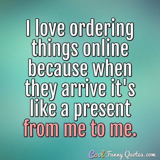I love ordering things online because when they arrive it's like a present from me to me. - Anonymous