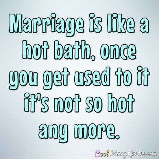 Marriage is like a hot bath, once you get used to it it's not so hot any more. - Anonymous