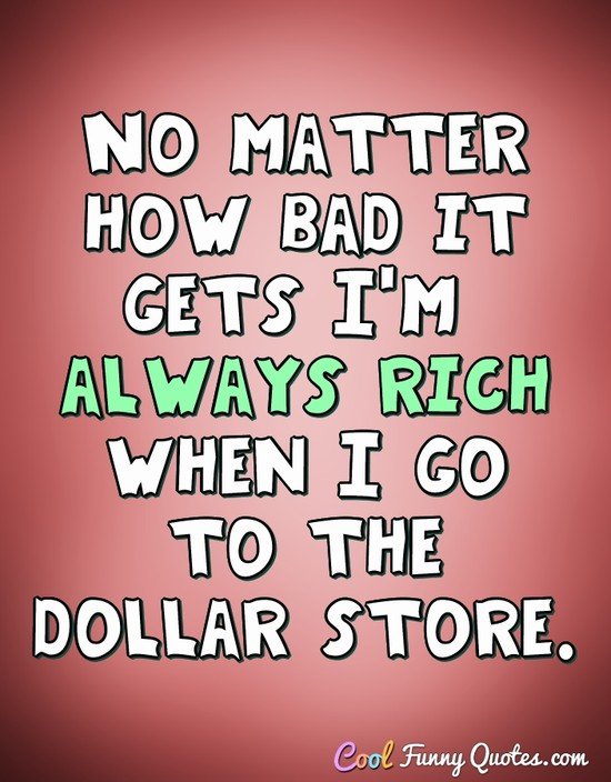 No matter how bad it gets I'm always rich when I go to the dollar store. - Anonymous