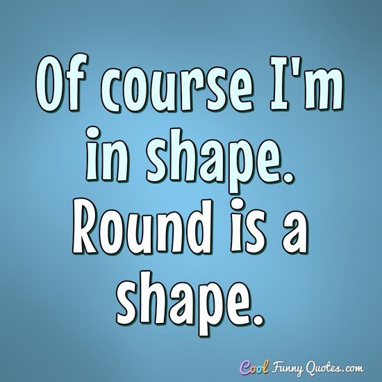 Of course I'm in shape. Round is a shape. - Anonymous