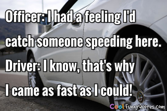 Officer: I had a feeling I'd catch someone speeding here.  Driver: I know, that's why I came as fast as I could!